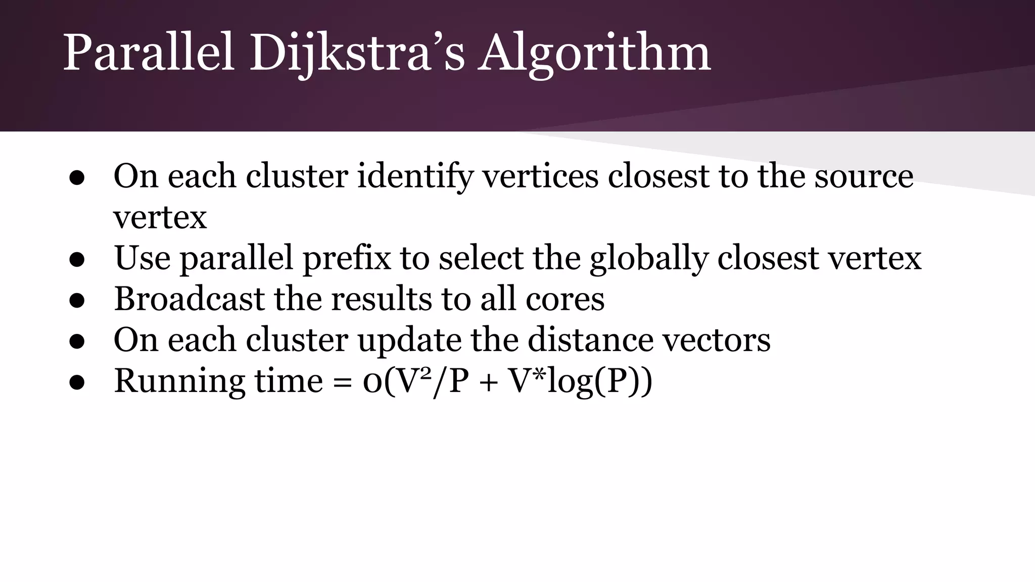 Parallel Dijkstra’s Algorithm
● On each cluster identify vertices closest to the source
vertex
● Use parallel prefix to select the globally closest vertex
● Broadcast the results to all cores
● On each cluster update the distance vectors
● Running time = 0(V2
/P + V*log(P))
 