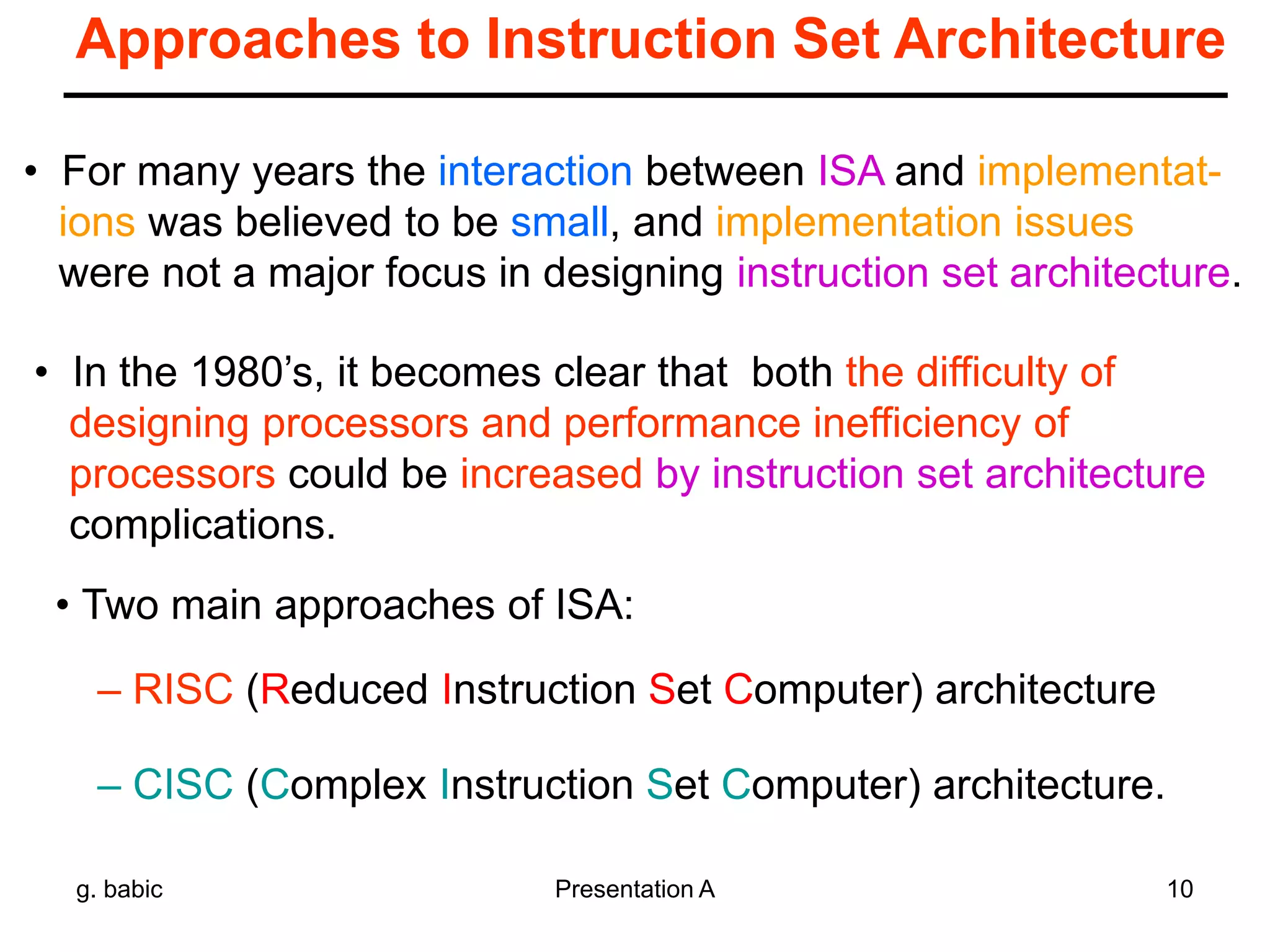 g. babic Presentation A 10
Approaches to Instruction Set Architecture
• For many years the interaction between ISA and implementat-
ions was believed to be small, and implementation issues
were not a major focus in designing instruction set architecture.
• In the 1980’s, it becomes clear that both the difficulty of
designing processors and performance inefficiency of
processors could be increased by instruction set architecture
complications.
• Two main approaches of ISA:
– RISC (Reduced Instruction Set Computer) architecture
– CISC (Complex Instruction Set Computer) architecture.
 