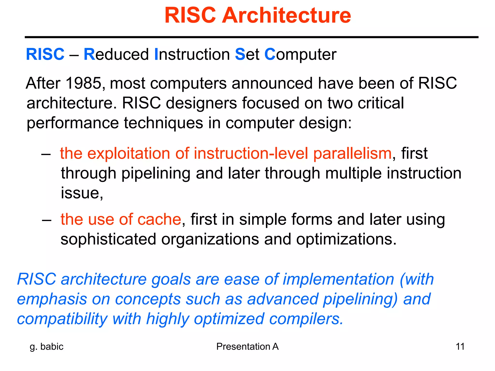 g. babic Presentation A 11
RISC Architecture
After 1985, most computers announced have been of RISC
architecture. RISC designers focused on two critical
performance techniques in computer design:
– the exploitation of instruction-level parallelism, first
through pipelining and later through multiple instruction
issue,
– the use of cache, first in simple forms and later using
sophisticated organizations and optimizations.
RISC – Reduced Instruction Set Computer
RISC architecture goals are ease of implementation (with
emphasis on concepts such as advanced pipelining) and
compatibility with highly optimized compilers.
 