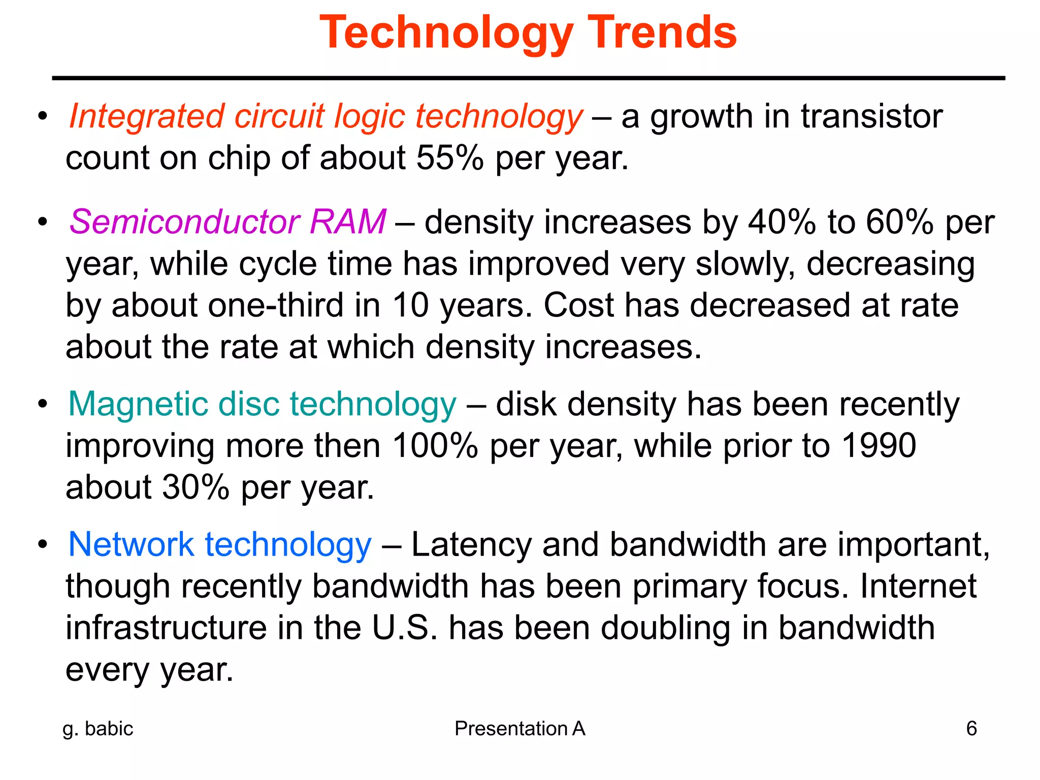 g. babic Presentation A 6
Technology Trends
• Integrated circuit logic technology – a growth in transistor
count on chip of about 55% per year.
• Semiconductor RAM – density increases by 40% to 60% per
year, while cycle time has improved very slowly, decreasing
by about one-third in 10 years. Cost has decreased at rate
about the rate at which density increases.
• Magnetic disc technology – disk density has been recently
improving more then 100% per year, while prior to 1990
about 30% per year.
• Network technology – Latency and bandwidth are important,
though recently bandwidth has been primary focus. Internet
infrastructure in the U.S. has been doubling in bandwidth
every year.
 