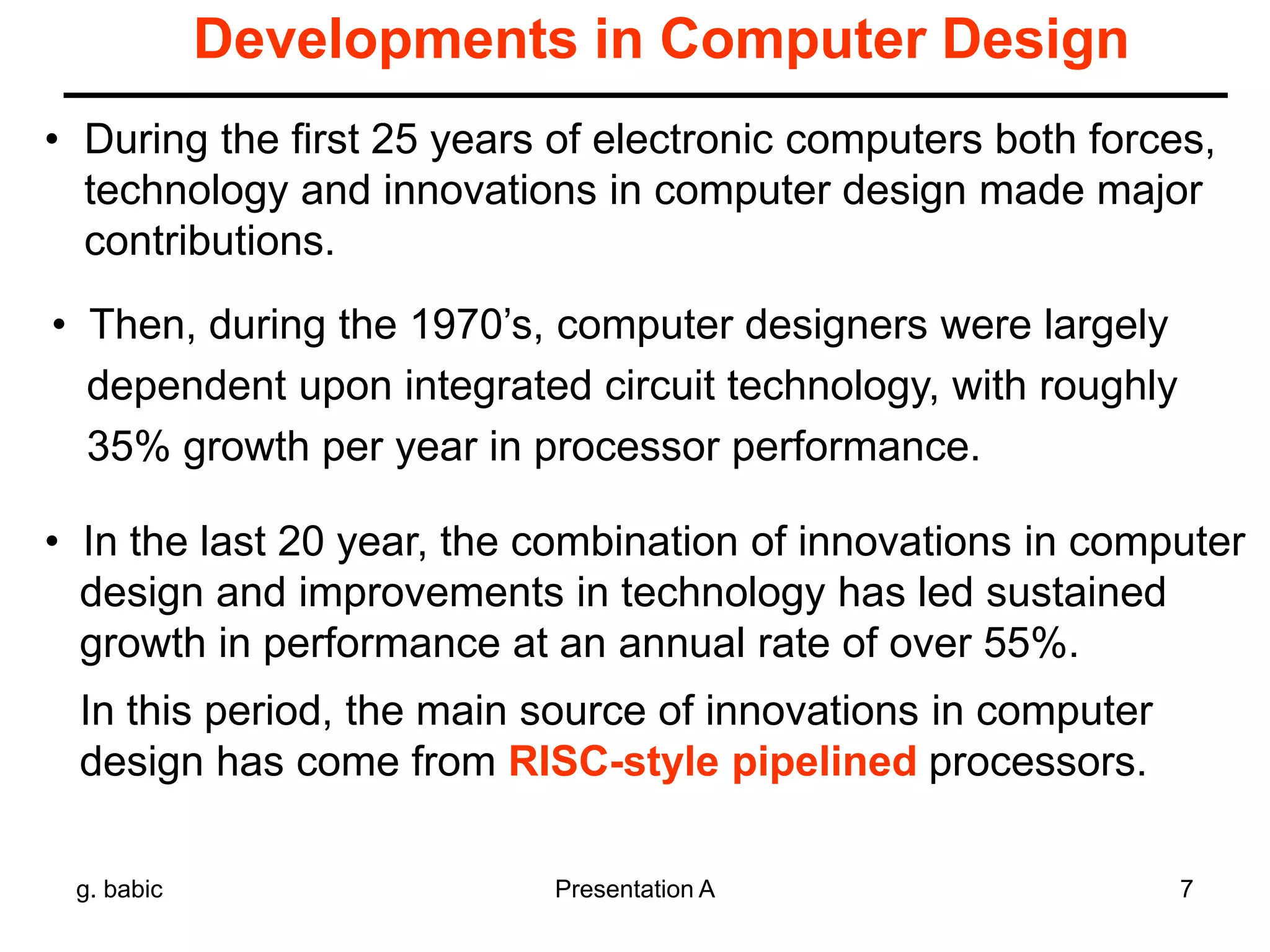 g. babic Presentation A 7
Developments in Computer Design
• During the first 25 years of electronic computers both forces,
technology and innovations in computer design made major
contributions.
• Then, during the 1970’s, computer designers were largely
dependent upon integrated circuit technology, with roughly
35% growth per year in processor performance.
• In the last 20 year, the combination of innovations in computer
design and improvements in technology has led sustained
growth in performance at an annual rate of over 55%.
In this period, the main source of innovations in computer
design has come from RISC-style pipelined processors.
 
