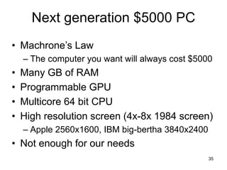 35
Next generation $5000 PC
• Machrone’s Law
– The computer you want will always cost $5000
• Many GB of RAM
• Programmable GPU
• Multicore 64 bit CPU
• High resolution screen (4x-8x 1984 screen)
– Apple 2560x1600, IBM big-bertha 3840x2400
• Not enough for our needs
 
