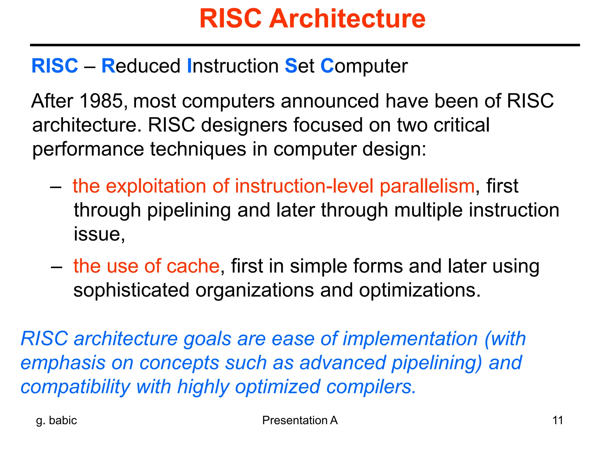 g. babic Presentation A 11
RISC Architecture
After 1985, most computers announced have been of RISC
architecture. RISC designers focused on two critical
performance techniques in computer design:
– the exploitation of instruction-level parallelism, first
through pipelining and later through multiple instruction
issue,
– the use of cache, first in simple forms and later using
sophisticated organizations and optimizations.
RISC – Reduced Instruction Set Computer
RISC architecture goals are ease of implementation (with
emphasis on concepts such as advanced pipelining) and
compatibility with highly optimized compilers.
 