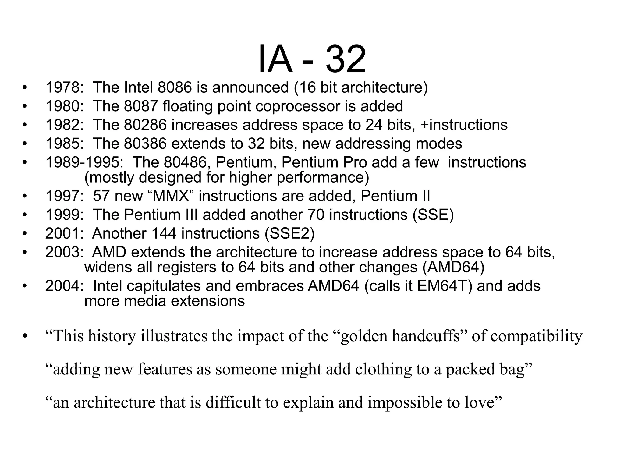 IA - 32
• 1978: The Intel 8086 is announced (16 bit architecture)
• 1980: The 8087 floating point coprocessor is added
• 1982: The 80286 increases address space to 24 bits, +instructions
• 1985: The 80386 extends to 32 bits, new addressing modes
• 1989-1995: The 80486, Pentium, Pentium Pro add a few instructions
(mostly designed for higher performance)
• 1997: 57 new “MMX” instructions are added, Pentium II
• 1999: The Pentium III added another 70 instructions (SSE)
• 2001: Another 144 instructions (SSE2)
• 2003: AMD extends the architecture to increase address space to 64 bits,
widens all registers to 64 bits and other changes (AMD64)
• 2004: Intel capitulates and embraces AMD64 (calls it EM64T) and adds
more media extensions
• “This history illustrates the impact of the “golden handcuffs” of compatibility
“adding new features as someone might add clothing to a packed bag”
“an architecture that is difficult to explain and impossible to love”
 