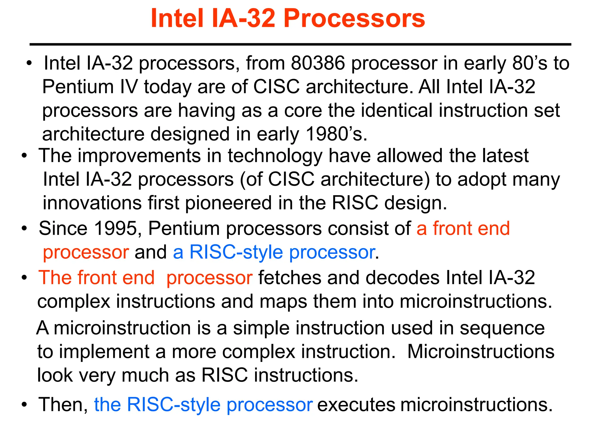 Intel IA-32 Processors
• Since 1995, Pentium processors consist of a front end
processor and a RISC-style processor.
• The improvements in technology have allowed the latest
Intel IA-32 processors (of CISC architecture) to adopt many
innovations first pioneered in the RISC design.
A microinstruction is a simple instruction used in sequence
to implement a more complex instruction. Microinstructions
look very much as RISC instructions.
• Then, the RISC-style processor executes microinstructions.
• The front end processor fetches and decodes Intel IA-32
complex instructions and maps them into microinstructions.
• Intel IA-32 processors, from 80386 processor in early 80’s to
Pentium IV today are of CISC architecture. All Intel IA-32
processors are having as a core the identical instruction set
architecture designed in early 1980’s.
 