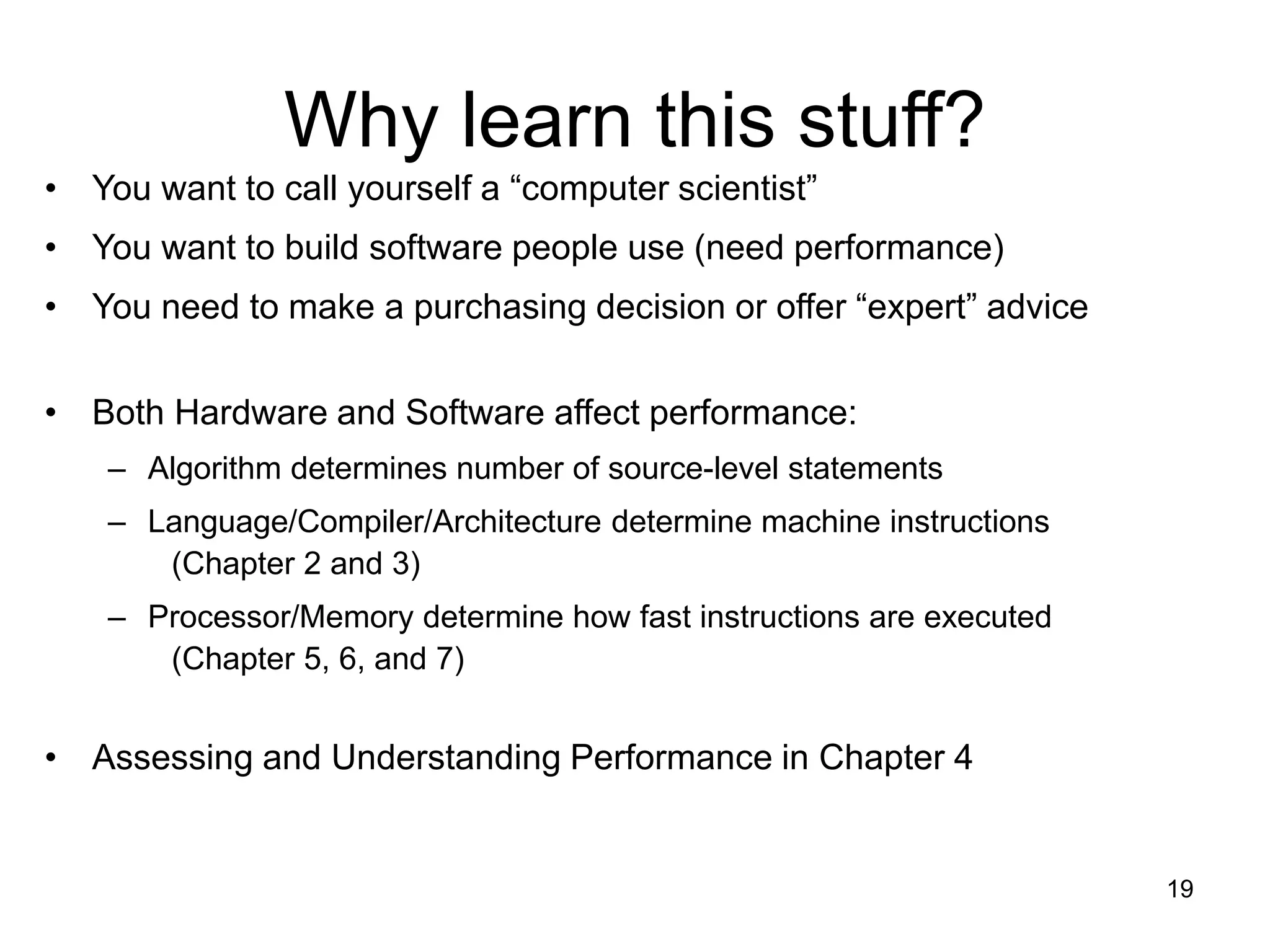 19
Why learn this stuff?
• You want to call yourself a “computer scientist”
• You want to build software people use (need performance)
• You need to make a purchasing decision or offer “expert” advice
• Both Hardware and Software affect performance:
– Algorithm determines number of source-level statements
– Language/Compiler/Architecture determine machine instructions
(Chapter 2 and 3)
– Processor/Memory determine how fast instructions are executed
(Chapter 5, 6, and 7)
• Assessing and Understanding Performance in Chapter 4
 