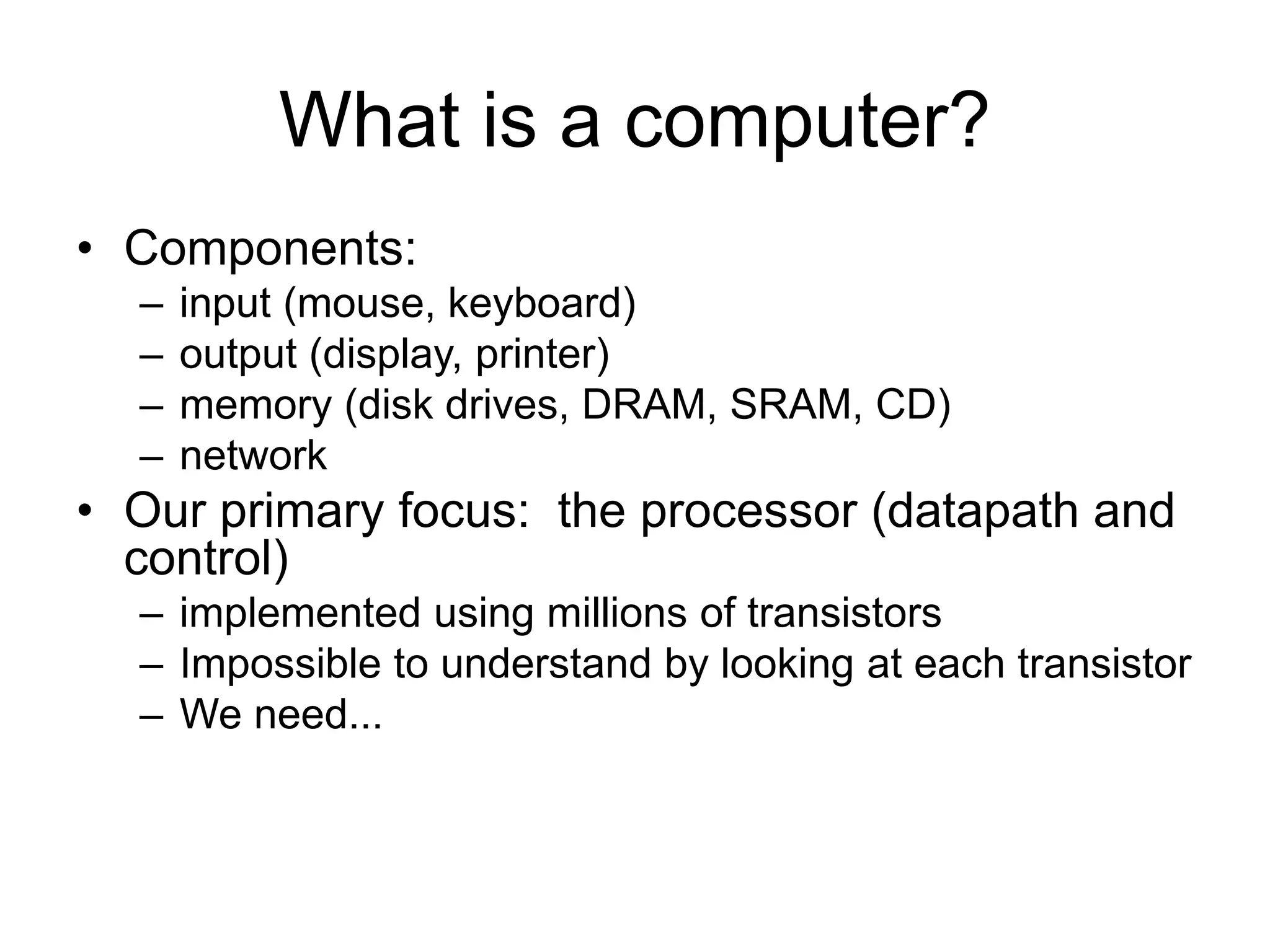 What is a computer?
• Components:
– input (mouse, keyboard)
– output (display, printer)
– memory (disk drives, DRAM, SRAM, CD)
– network
• Our primary focus: the processor (datapath and
control)
– implemented using millions of transistors
– Impossible to understand by looking at each transistor
– We need...
 