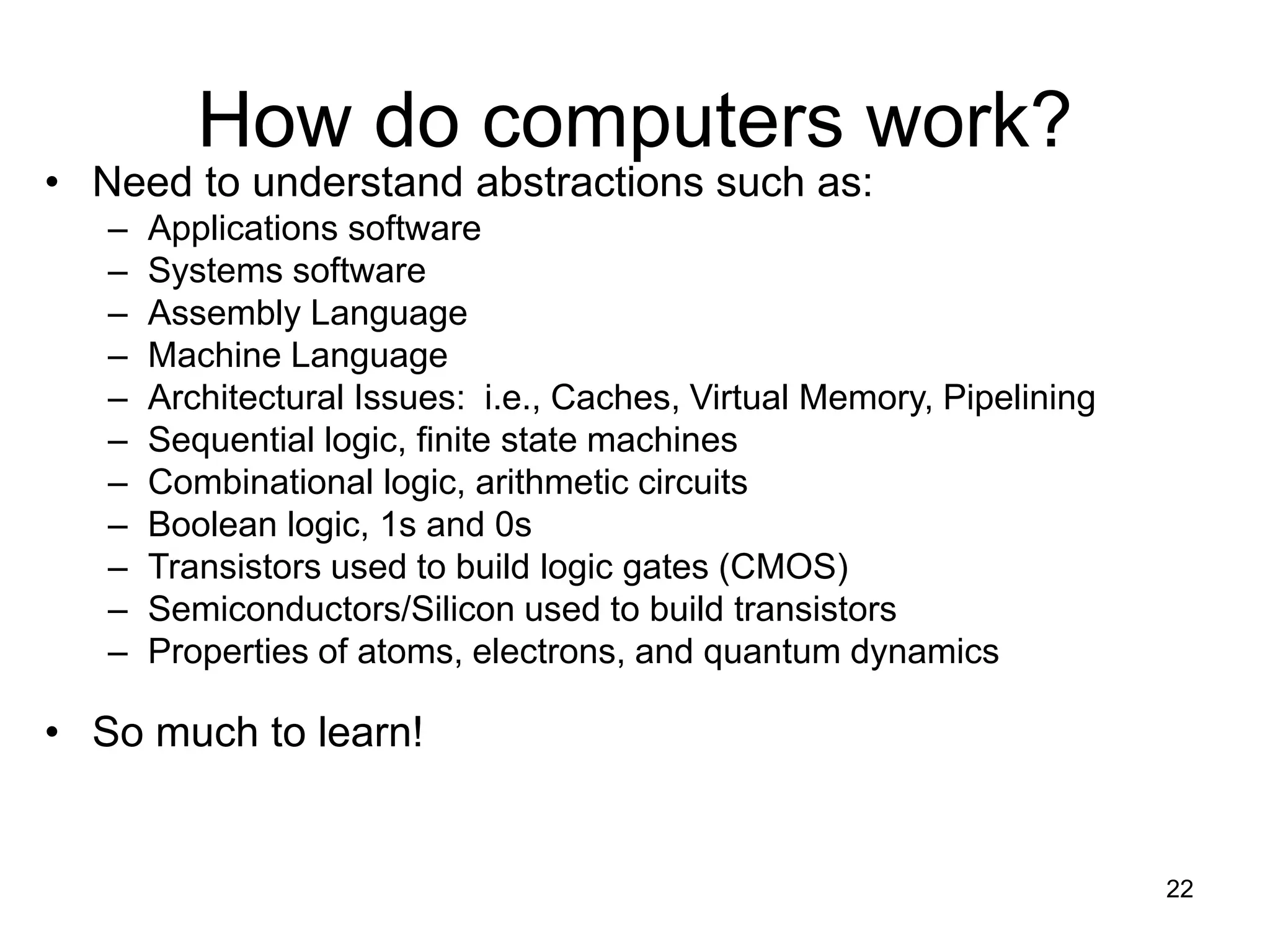22
How do computers work?
• Need to understand abstractions such as:
– Applications software
– Systems software
– Assembly Language
– Machine Language
– Architectural Issues: i.e., Caches, Virtual Memory, Pipelining
– Sequential logic, finite state machines
– Combinational logic, arithmetic circuits
– Boolean logic, 1s and 0s
– Transistors used to build logic gates (CMOS)
– Semiconductors/Silicon used to build transistors
– Properties of atoms, electrons, and quantum dynamics
• So much to learn!
 