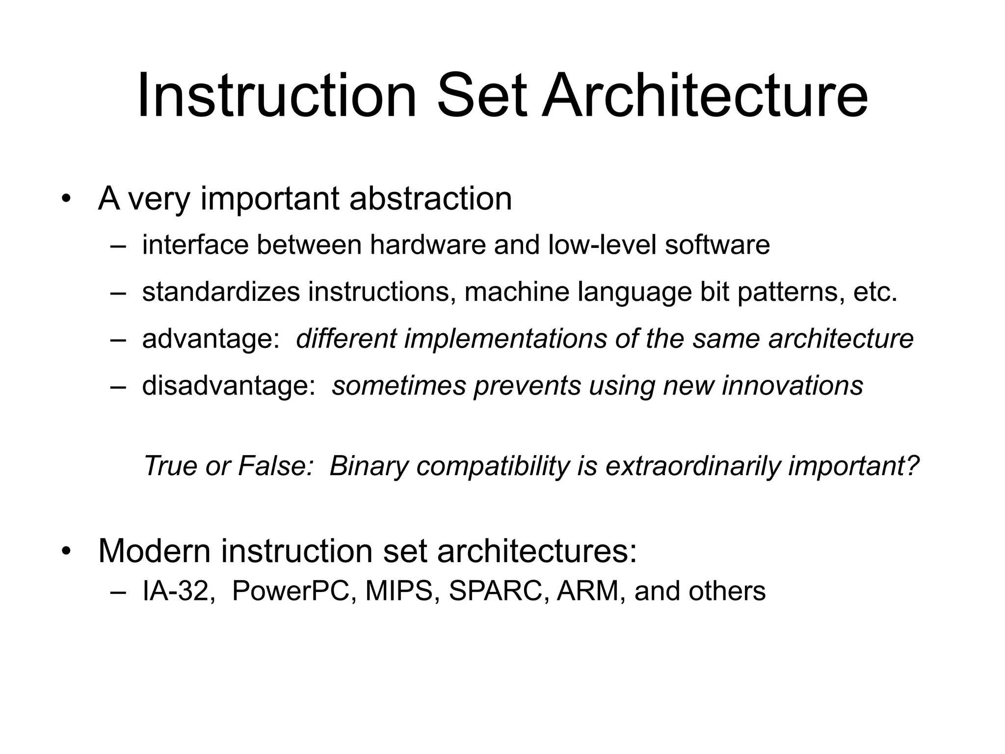 Instruction Set Architecture
• A very important abstraction
– interface between hardware and low-level software
– standardizes instructions, machine language bit patterns, etc.
– advantage: different implementations of the same architecture
– disadvantage: sometimes prevents using new innovations
True or False: Binary compatibility is extraordinarily important?
• Modern instruction set architectures:
– IA-32, PowerPC, MIPS, SPARC, ARM, and others
 