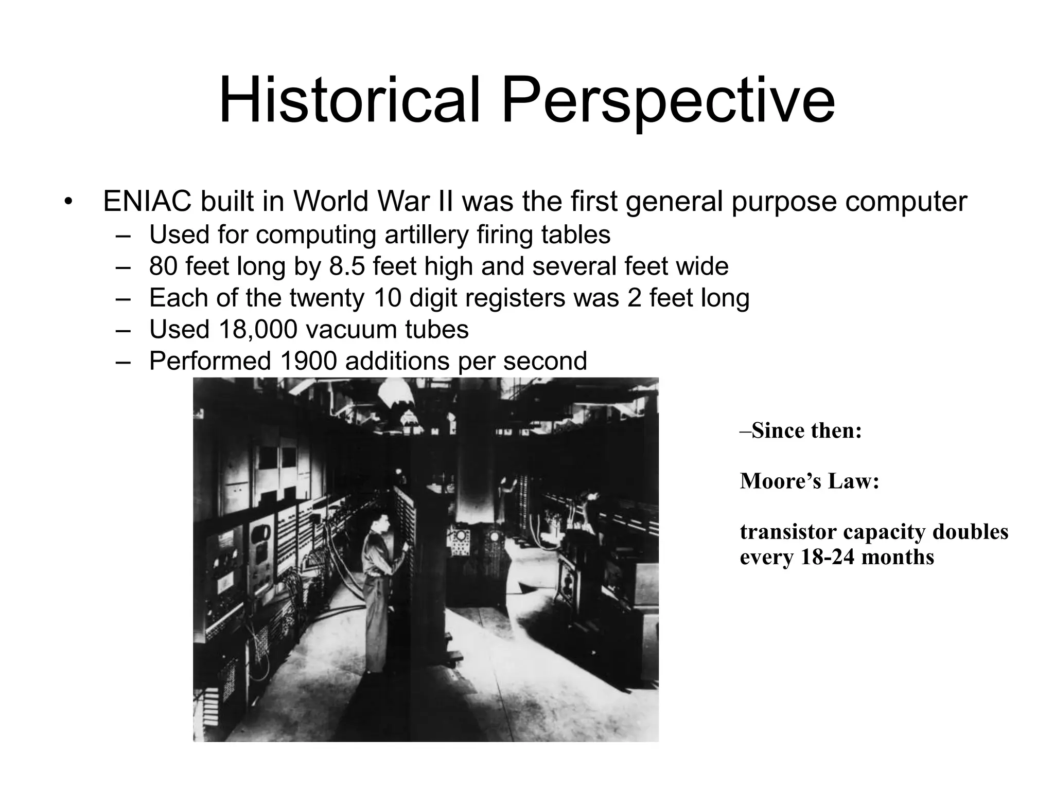 Historical Perspective
• ENIAC built in World War II was the first general purpose computer
– Used for computing artillery firing tables
– 80 feet long by 8.5 feet high and several feet wide
– Each of the twenty 10 digit registers was 2 feet long
– Used 18,000 vacuum tubes
– Performed 1900 additions per second
–Since then:
Moore’s Law:
transistor capacity doubles
every 18-24 months
 
