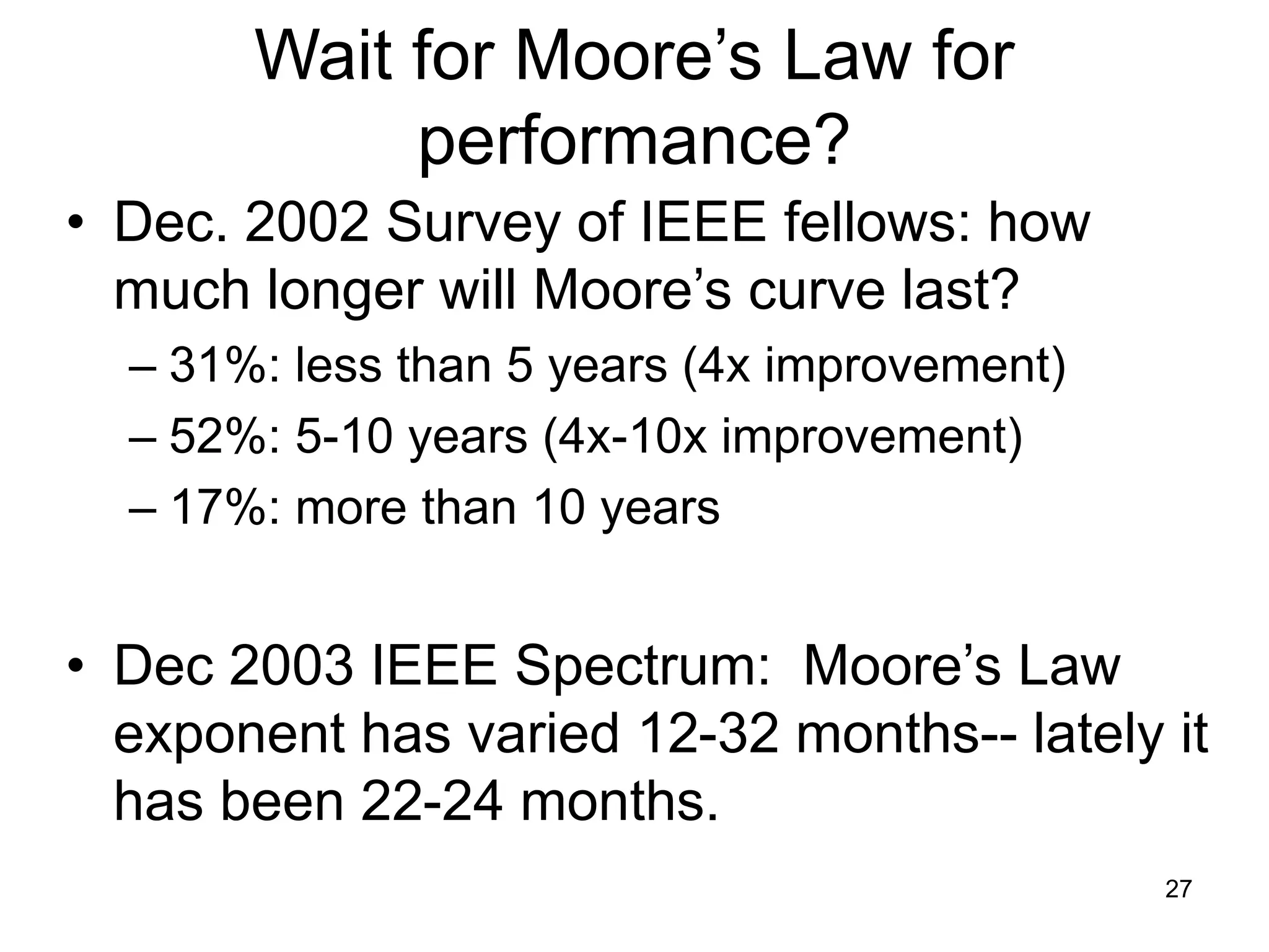27
Wait for Moore’s Law for
performance?
• Dec. 2002 Survey of IEEE fellows: how
much longer will Moore’s curve last?
– 31%: less than 5 years (4x improvement)
– 52%: 5-10 years (4x-10x improvement)
– 17%: more than 10 years
• Dec 2003 IEEE Spectrum: Moore’s Law
exponent has varied 12-32 months-- lately it
has been 22-24 months.
 