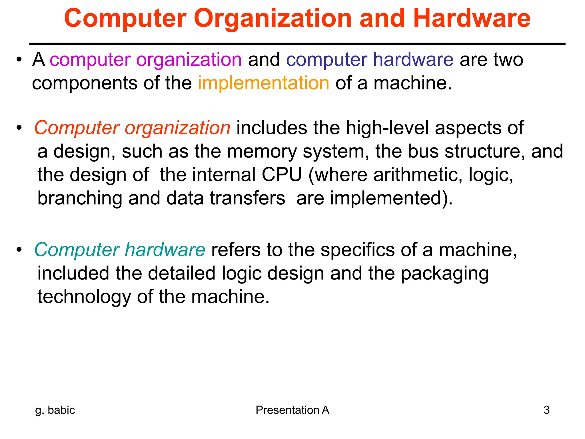 g. babic Presentation A 3
Computer Organization and Hardware
• Computer organization includes the high-level aspects of
a design, such as the memory system, the bus structure, and
the design of the internal CPU (where arithmetic, logic,
branching and data transfers are implemented).
• Computer hardware refers to the specifics of a machine,
included the detailed logic design and the packaging
technology of the machine.
• A computer organization and computer hardware are two
components of the implementation of a machine.
 