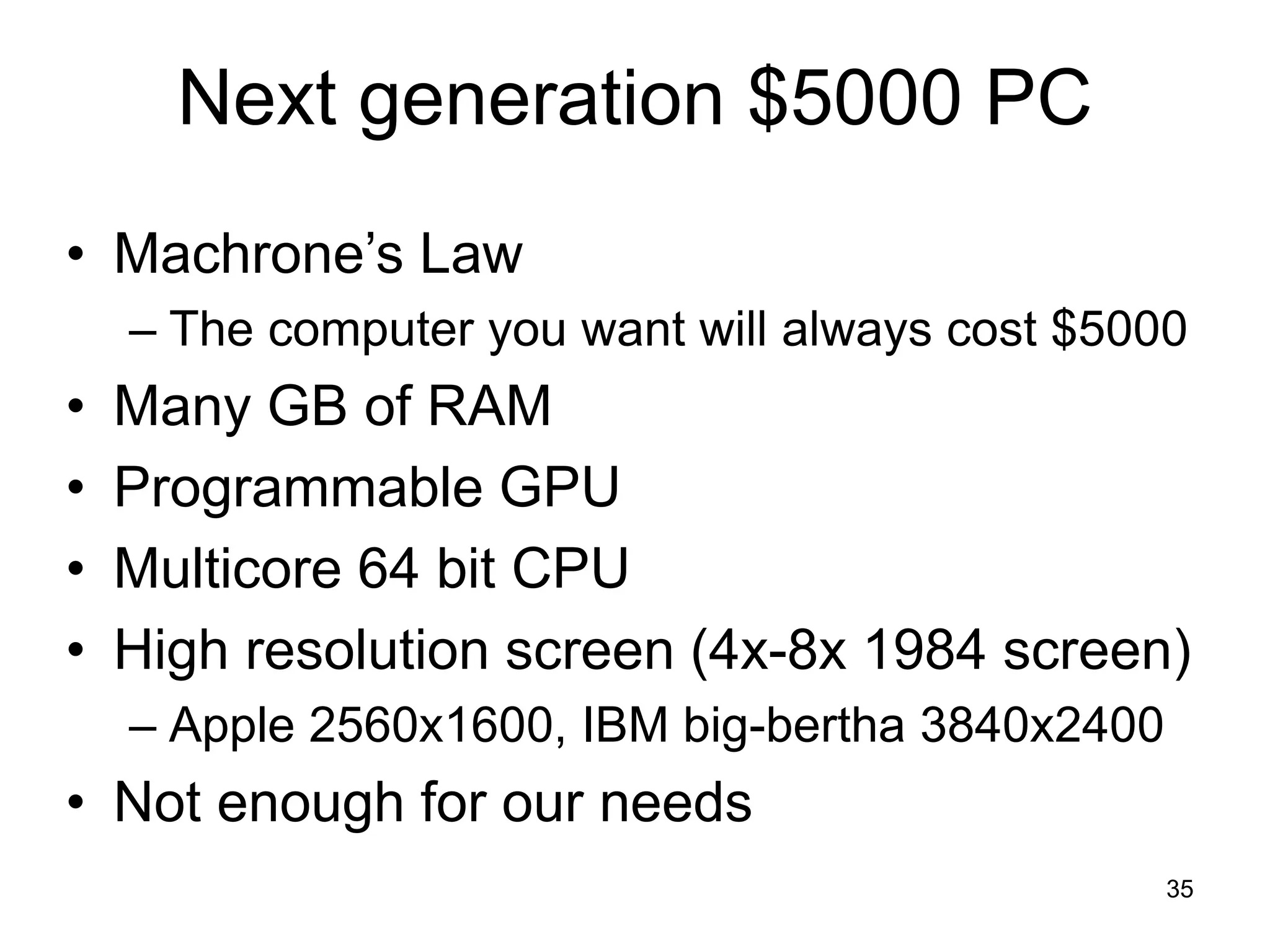 35
Next generation $5000 PC
• Machrone’s Law
– The computer you want will always cost $5000
• Many GB of RAM
• Programmable GPU
• Multicore 64 bit CPU
• High resolution screen (4x-8x 1984 screen)
– Apple 2560x1600, IBM big-bertha 3840x2400
• Not enough for our needs
 