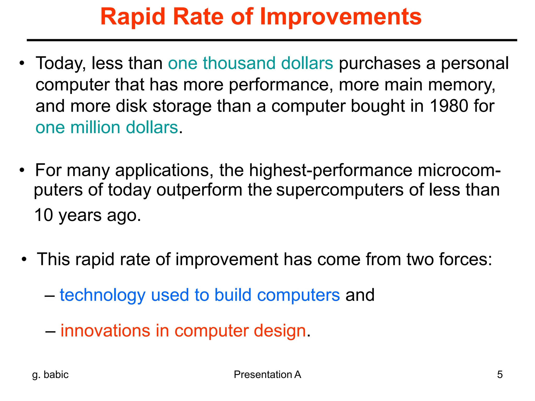g. babic Presentation A 5
Rapid Rate of Improvements
• Today, less than one thousand dollars purchases a personal
computer that has more performance, more main memory,
and more disk storage than a computer bought in 1980 for
one million dollars.
• For many applications, the highest-performance microcom-
puters of today outperform the supercomputers of less than
10 years ago.
• This rapid rate of improvement has come from two forces:
– technology used to build computers and
– innovations in computer design.
 