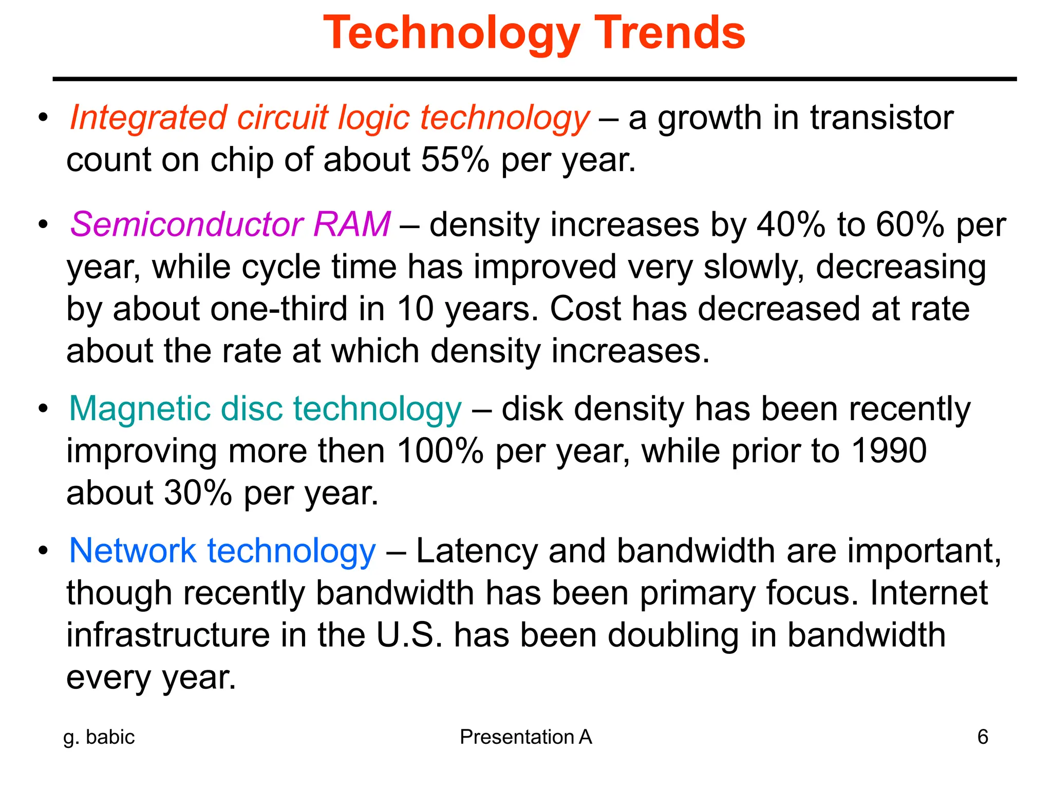 g. babic Presentation A 6
Technology Trends
• Integrated circuit logic technology – a growth in transistor
count on chip of about 55% per year.
• Semiconductor RAM – density increases by 40% to 60% per
year, while cycle time has improved very slowly, decreasing
by about one-third in 10 years. Cost has decreased at rate
about the rate at which density increases.
• Magnetic disc technology – disk density has been recently
improving more then 100% per year, while prior to 1990
about 30% per year.
• Network technology – Latency and bandwidth are important,
though recently bandwidth has been primary focus. Internet
infrastructure in the U.S. has been doubling in bandwidth
every year.
 