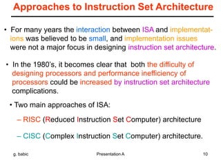 g. babic Presentation A 10
Approaches to Instruction Set Architecture
• For many years the interaction between ISA and implementat-
ions was believed to be small, and implementation issues
were not a major focus in designing instruction set architecture.
• In the 1980’s, it becomes clear that both the difficulty of
designing processors and performance inefficiency of
processors could be increased by instruction set architecture
complications.
• Two main approaches of ISA:
– RISC (Reduced Instruction Set Computer) architecture
– CISC (Complex Instruction Set Computer) architecture.
 