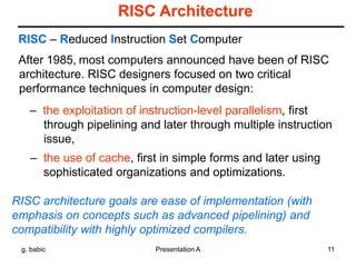 g. babic Presentation A 11
RISC Architecture
After 1985, most computers announced have been of RISC
architecture. RISC designers focused on two critical
performance techniques in computer design:
– the exploitation of instruction-level parallelism, first
through pipelining and later through multiple instruction
issue,
– the use of cache, first in simple forms and later using
sophisticated organizations and optimizations.
RISC – Reduced Instruction Set Computer
RISC architecture goals are ease of implementation (with
emphasis on concepts such as advanced pipelining) and
compatibility with highly optimized compilers.
 