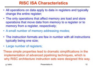 g. babic Presentation A 12
RISC ISA Characteristics
• All operations on data apply to data in registers and typically
change the entire register;
• The only operations that affect memory are load and store
operations that move data from memory to a register or to
memory from a register, respectively;
• A small number of memory addressing modes;
• The instruction formats are few in number with all instructions
typically being one size;
• Large number of registers;
These simple properties lead to dramatic simplifications in the
implementation of advanced pipelining techniques, which is
why RISC architecture instruction sets were designed this way.
 