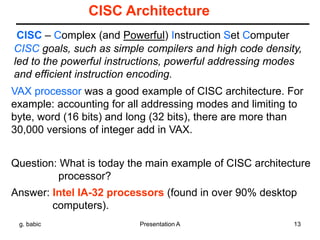 g. babic Presentation A 13
CISC Architecture
CISC – Complex (and Powerful) Instruction Set Computer
VAX processor was a good example of CISC architecture. For
example: accounting for all addressing modes and limiting to
byte, word (16 bits) and long (32 bits), there are more than
30,000 versions of integer add in VAX.
CISC goals, such as simple compilers and high code density,
led to the powerful instructions, powerful addressing modes
and efficient instruction encoding.
Question: What is today the main example of CISC architecture
processor?
Answer: Intel IA-32 processors (found in over 90% desktop
computers).
 