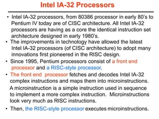 Intel IA-32 Processors
• Since 1995, Pentium processors consist of a front end
processor and a RISC-style processor.
• The improvements in technology have allowed the latest
Intel IA-32 processors (of CISC architecture) to adopt many
innovations first pioneered in the RISC design.
A microinstruction is a simple instruction used in sequence
to implement a more complex instruction. Microinstructions
look very much as RISC instructions.
• Then, the RISC-style processor executes microinstructions.
• The front end processor fetches and decodes Intel IA-32
complex instructions and maps them into microinstructions.
• Intel IA-32 processors, from 80386 processor in early 80’s to
Pentium IV today are of CISC architecture. All Intel IA-32
processors are having as a core the identical instruction set
architecture designed in early 1980’s.
 