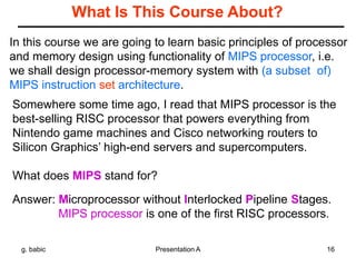 g. babic Presentation A 16
What Is This Course About?
In this course we are going to learn basic principles of processor
and memory design using functionality of MIPS processor, i.e.
we shall design processor-memory system with (a subset of)
MIPS instruction set architecture.
Somewhere some time ago, I read that MIPS processor is the
best-selling RISC processor that powers everything from
Nintendo game machines and Cisco networking routers to
Silicon Graphics’ high-end servers and supercomputers.
What does MIPS stand for?
Answer: Microprocessor without Interlocked Pipeline Stages.
MIPS processor is one of the first RISC processors.
 