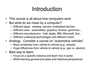 Introduction
• This course is all about how computers work
• But what do we mean by a computer?
– Different types: desktop, servers, embedded devices
– Different uses: automobiles, graphics, finance, genomics…
– Different manufacturers: Intel, Apple, IBM, Microsoft, Sun…
– Different underlying technologies and different costs!
• Analogy: Consider a course on “automotive vehicles”
– Many similarities from vehicle to vehicle (e.g., wheels)
– Huge differences from vehicle to vehicle (e.g., gas vs. electric)
• Best way to learn:
– Focus on a specific instance and learn how it works
– While learning general principles and historical perspectives
 