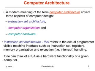 g. babic Presentation A 2
Computer Architecture
• A modern meaning of the term computer architecture covers
three aspects of computer design:
– instruction set architecture,
– computer organization and
– computer hardware.
• Instruction set architecture - ISA refers to the actual programmer
visible machine interface such as instruction set, registers,
memory organization and exception (i.e. interrupt) handling.
One can think of a ISA as a hardware functionality of a given
computer.
 
