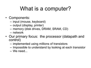 What is a computer?
• Components:
– input (mouse, keyboard)
– output (display, printer)
– memory (disk drives, DRAM, SRAM, CD)
– network
• Our primary focus: the processor (datapath and
control)
– implemented using millions of transistors
– Impossible to understand by looking at each transistor
– We need...
 