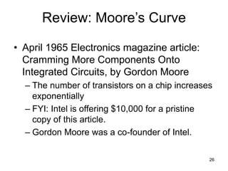 26
Review: Moore’s Curve
• April 1965 Electronics magazine article:
Cramming More Components Onto
Integrated Circuits, by Gordon Moore
– The number of transistors on a chip increases
exponentially
– FYI: Intel is offering $10,000 for a pristine
copy of this article.
– Gordon Moore was a co-founder of Intel.
 
