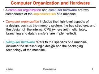 g. babic Presentation A 3
Computer Organization and Hardware
• Computer organization includes the high-level aspects of
a design, such as the memory system, the bus structure, and
the design of the internal CPU (where arithmetic, logic,
branching and data transfers are implemented).
• Computer hardware refers to the specifics of a machine,
included the detailed logic design and the packaging
technology of the machine.
• A computer organization and computer hardware are two
components of the implementation of a machine.
 