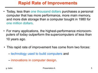 g. babic Presentation A 5
Rapid Rate of Improvements
• Today, less than one thousand dollars purchases a personal
computer that has more performance, more main memory,
and more disk storage than a computer bought in 1980 for
one million dollars.
• For many applications, the highest-performance microcom-
puters of today outperform the supercomputers of less than
10 years ago.
• This rapid rate of improvement has come from two forces:
– technology used to build computers and
– innovations in computer design.
 