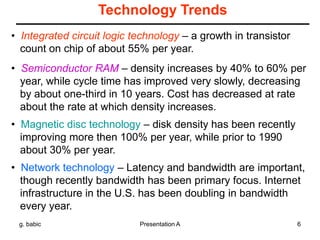 g. babic Presentation A 6
Technology Trends
• Integrated circuit logic technology – a growth in transistor
count on chip of about 55% per year.
• Semiconductor RAM – density increases by 40% to 60% per
year, while cycle time has improved very slowly, decreasing
by about one-third in 10 years. Cost has decreased at rate
about the rate at which density increases.
• Magnetic disc technology – disk density has been recently
improving more then 100% per year, while prior to 1990
about 30% per year.
• Network technology – Latency and bandwidth are important,
though recently bandwidth has been primary focus. Internet
infrastructure in the U.S. has been doubling in bandwidth
every year.
 