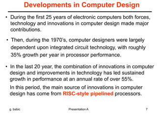 g. babic Presentation A 7
Developments in Computer Design
• During the first 25 years of electronic computers both forces,
technology and innovations in computer design made major
contributions.
• Then, during the 1970’s, computer designers were largely
dependent upon integrated circuit technology, with roughly
35% growth per year in processor performance.
• In the last 20 year, the combination of innovations in computer
design and improvements in technology has led sustained
growth in performance at an annual rate of over 55%.
In this period, the main source of innovations in computer
design has come from RISC-style pipelined processors.
 
