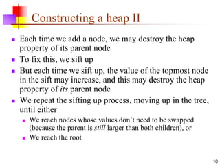 10
Constructing a heap II
 Each time we add a node, we may destroy the heap
property of its parent node
 To fix this, we sift up
 But each time we sift up, the value of the topmost node
in the sift may increase, and this may destroy the heap
property of its parent node
 We repeat the sifting up process, moving up in the tree,
until either
 We reach nodes whose values don’t need to be swapped
(because the parent is still larger than both children), or
 We reach the root
 