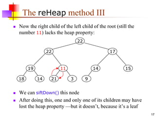 17
The reHeap method III
 Now the right child of the left child of the root (still the
number 11) lacks the heap property:
 We can siftDown() this node
 After doing this, one and only one of its children may have
lost the heap property —but it doesn’t, because it’s a leaf
19
14
18
11
3
21
14
9
15
17
22
22
 