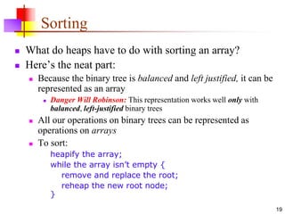 19
Sorting
 What do heaps have to do with sorting an array?
 Here’s the neat part:
 Because the binary tree is balanced and left justified, it can be
represented as an array
 Danger Will Robinson: This representation works well only with
balanced, left-justified binary trees
 All our operations on binary trees can be represented as
operations on arrays
 To sort:
heapify the array;
while the array isn’t empty {
remove and replace the root;
reheap the new root node;
}
 