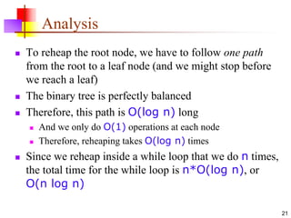 21
Analysis
 To reheap the root node, we have to follow one path
from the root to a leaf node (and we might stop before
we reach a leaf)
 The binary tree is perfectly balanced
 Therefore, this path is O(log n) long
 And we only do O(1) operations at each node
 Therefore, reheaping takes O(log n) times
 Since we reheap inside a while loop that we do n times,
the total time for the while loop is n*O(log n), or
O(n log n)
 