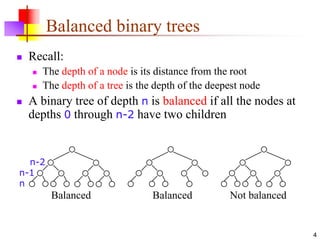 4
Balanced binary trees
 Recall:
 The depth of a node is its distance from the root
 The depth of a tree is the depth of the deepest node
 A binary tree of depth n is balanced if all the nodes at
depths 0 through n-2 have two children
Balanced Balanced Not balanced
n-2
n-1
n
 