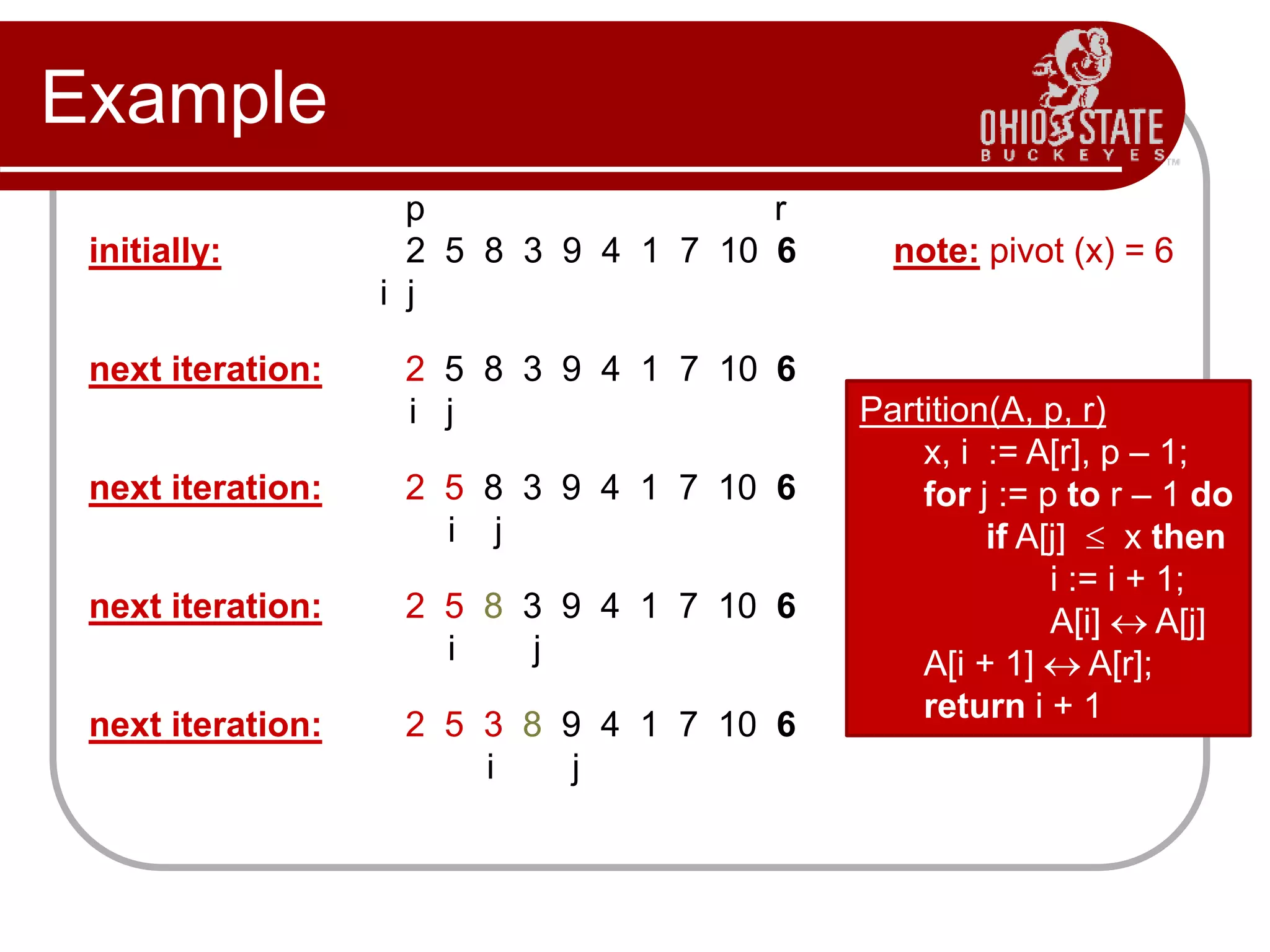 Example
p r
initially: 2 5 8 3 9 4 1 7 10 6 note: pivot (x) = 6
i j
next iteration: 2 5 8 3 9 4 1 7 10 6
i j
next iteration: 2 5 8 3 9 4 1 7 10 6
i j
next iteration: 2 5 8 3 9 4 1 7 10 6
i j
next iteration: 2 5 3 8 9 4 1 7 10 6
i j
Partition(A, p, r)
x, i := A[r], p – 1;
for j := p to r – 1 do
if A[j]  x then
i := i + 1;
A[i]  A[j]
A[i + 1]  A[r];
return i + 1
 