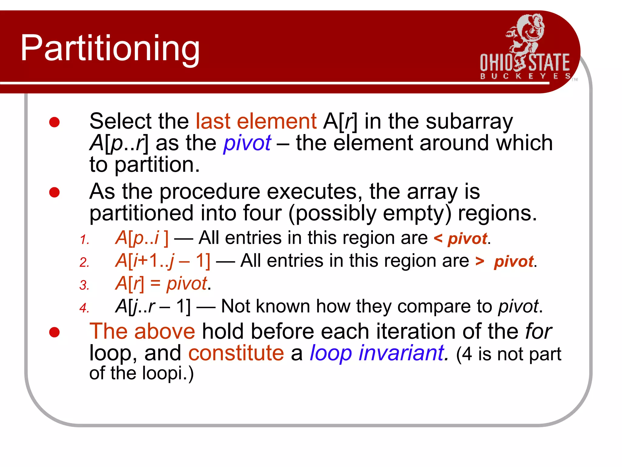 Partitioning
 Select the last element A[r] in the subarray
A[p..r] as the pivot – the element around which
to partition.
 As the procedure executes, the array is
partitioned into four (possibly empty) regions.
1. A[p..i ] — All entries in this region are < pivot.
2. A[i+1..j – 1] — All entries in this region are > pivot.
3. A[r] = pivot.
4. A[j..r – 1] — Not known how they compare to pivot.
 The above hold before each iteration of the for
loop, and constitute a loop invariant. (4 is not part
of the loopi.)
 