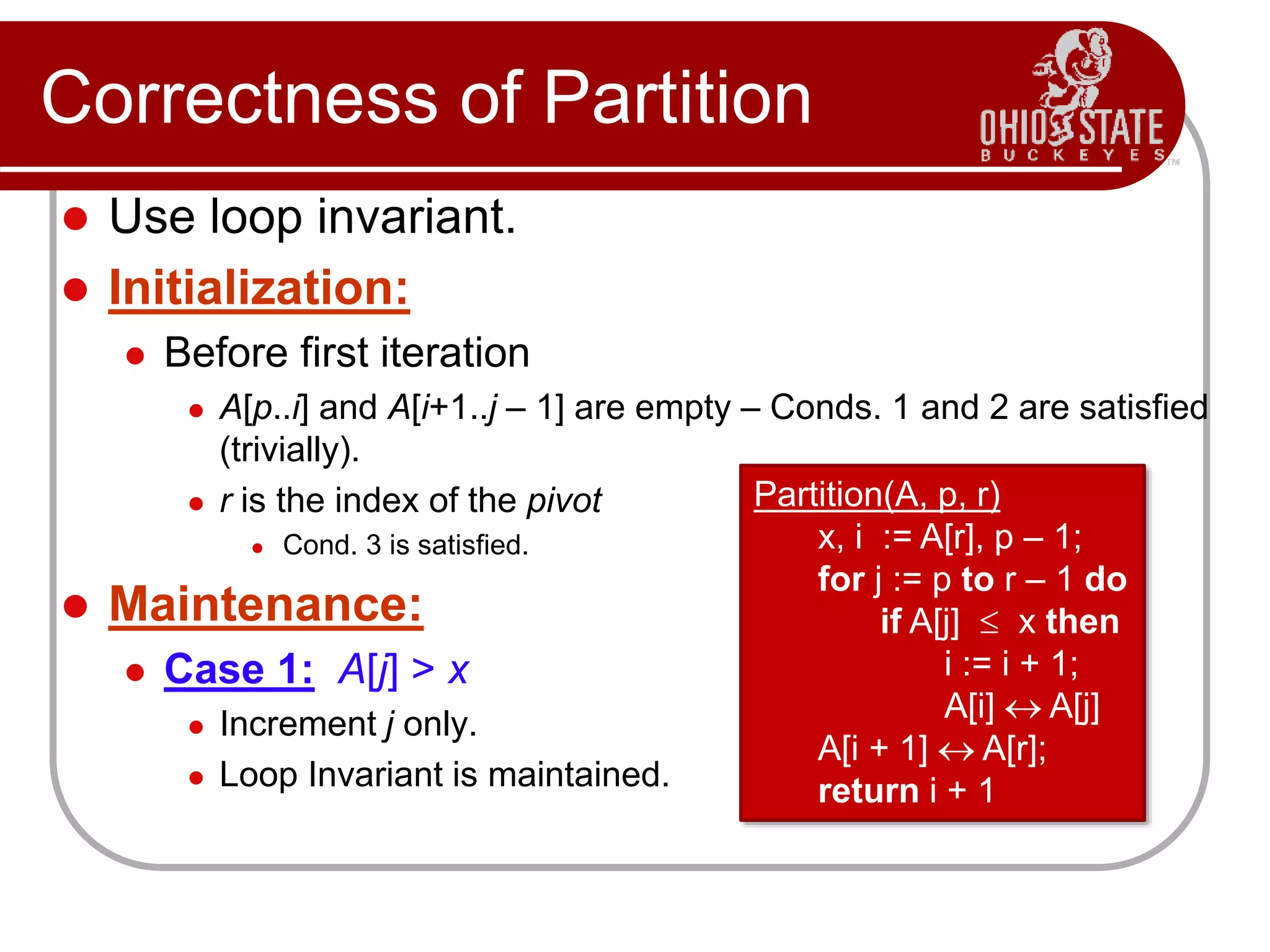Correctness of Partition
 Use loop invariant.
 Initialization:
 Before first iteration
 A[p..i] and A[i+1..j – 1] are empty – Conds. 1 and 2 are satisfied
(trivially).
 r is the index of the pivot
 Cond. 3 is satisfied.
 Maintenance:
 Case 1: A[j] > x
 Increment j only.
 Loop Invariant is maintained.
Partition(A, p, r)
x, i := A[r], p – 1;
for j := p to r – 1 do
if A[j]  x then
i := i + 1;
A[i]  A[j]
A[i + 1]  A[r];
return i + 1
 