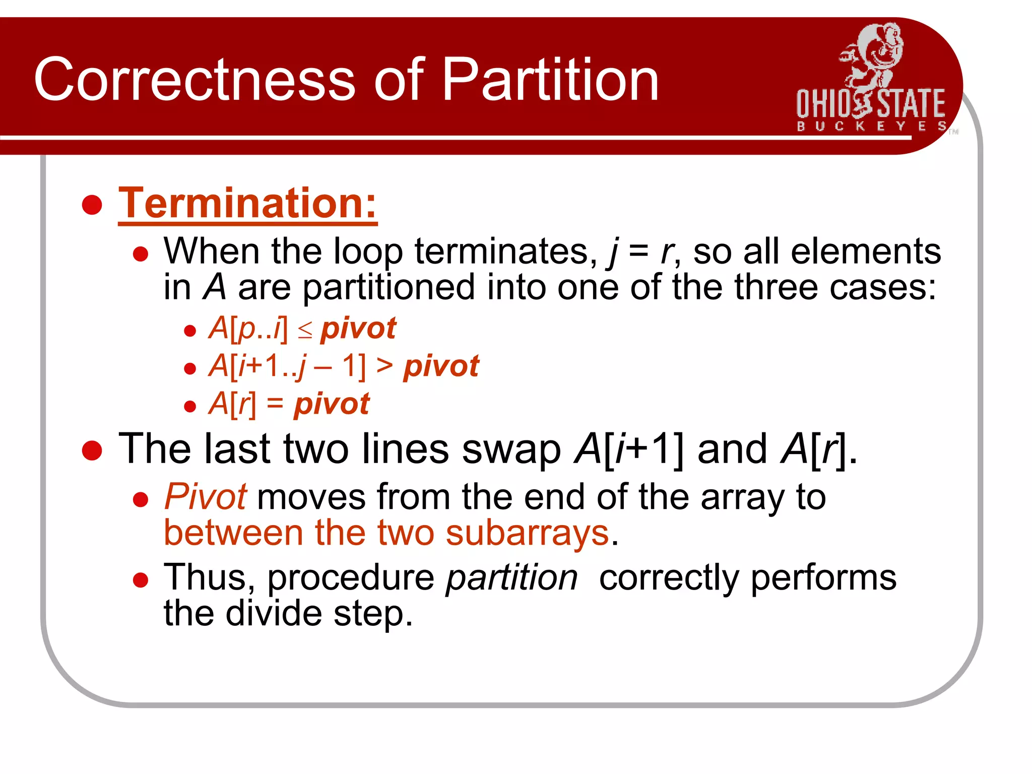 Correctness of Partition
 Termination:
 When the loop terminates, j = r, so all elements
in A are partitioned into one of the three cases:
 A[p..i]  pivot
 A[i+1..j – 1] > pivot
 A[r] = pivot
 The last two lines swap A[i+1] and A[r].
 Pivot moves from the end of the array to
between the two subarrays.
 Thus, procedure partition correctly performs
the divide step.
 
