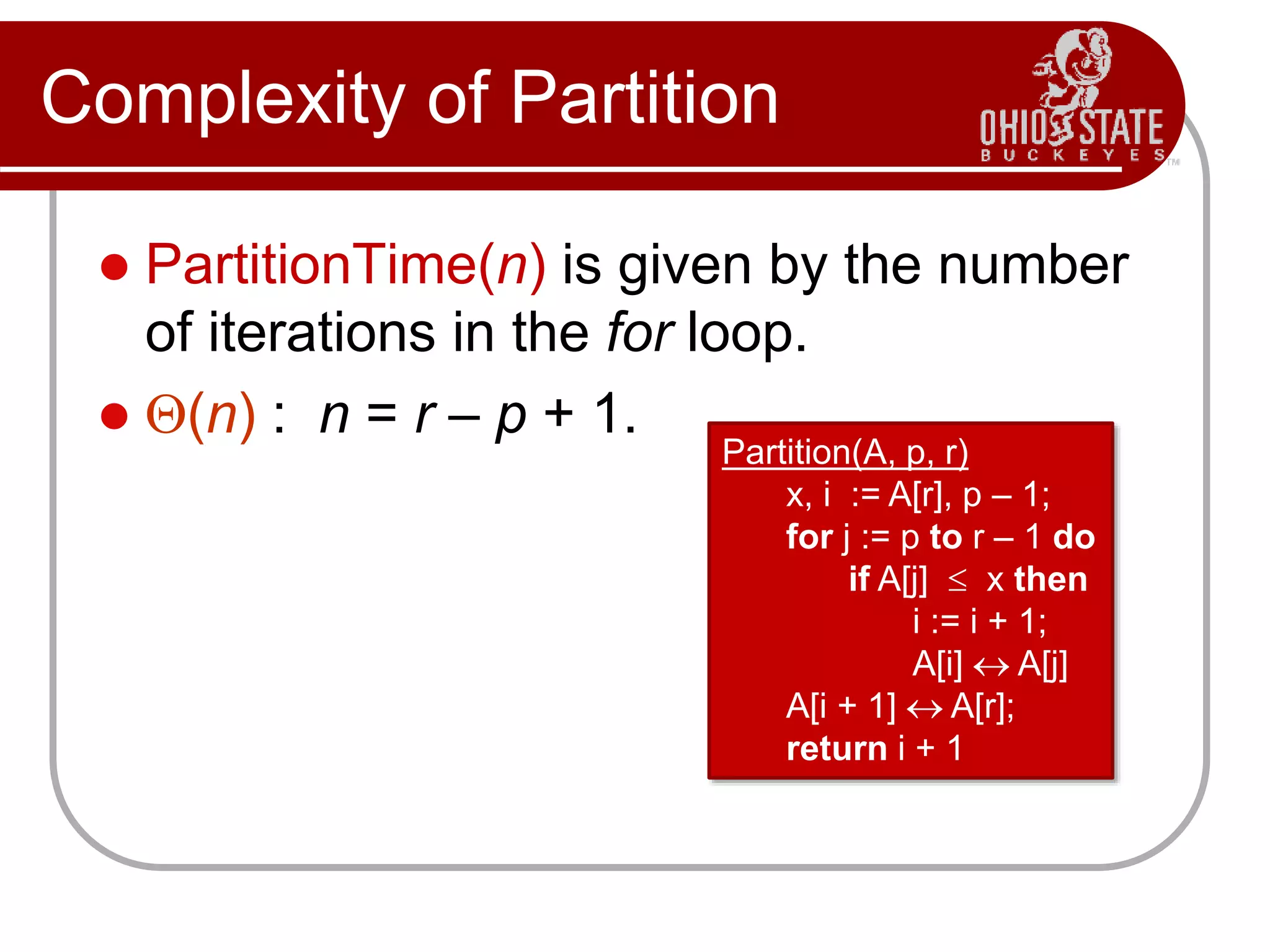 Complexity of Partition
 PartitionTime(n) is given by the number
of iterations in the for loop.
 Q(n) : n = r – p + 1.
Partition(A, p, r)
x, i := A[r], p – 1;
for j := p to r – 1 do
if A[j]  x then
i := i + 1;
A[i]  A[j]
A[i + 1]  A[r];
return i + 1
 