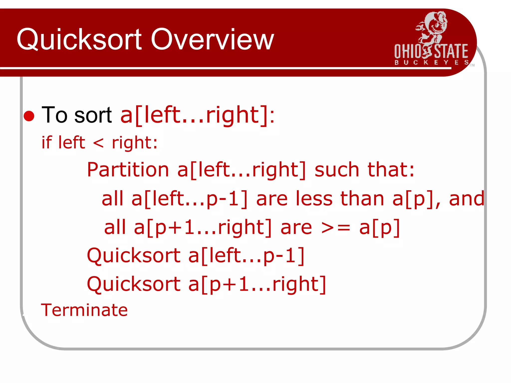 Quicksort Overview
 To sort a[left...right]:
1. if left < right:
1.1. Partition a[left...right] such that:
all a[left...p-1] are less than a[p], and
all a[p+1...right] are >= a[p]
1.2. Quicksort a[left...p-1]
1.3. Quicksort a[p+1...right]
2. Terminate
 