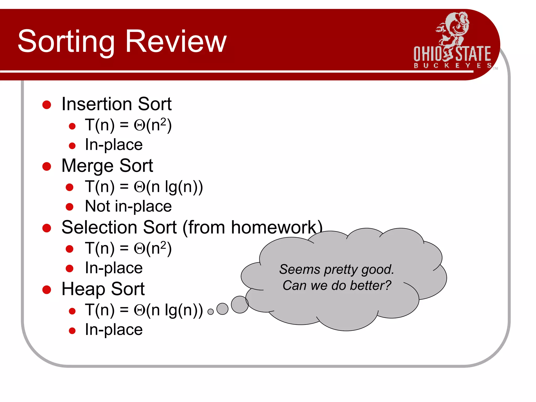 Sorting Review
 Insertion Sort
 T(n) = Q(n2)
 In-place
 Merge Sort
 T(n) = Q(n lg(n))
 Not in-place
 Selection Sort (from homework)
 T(n) = Q(n2)
 In-place
 Heap Sort
 T(n) = Q(n lg(n))
 In-place
Seems pretty good.
Can we do better?
 