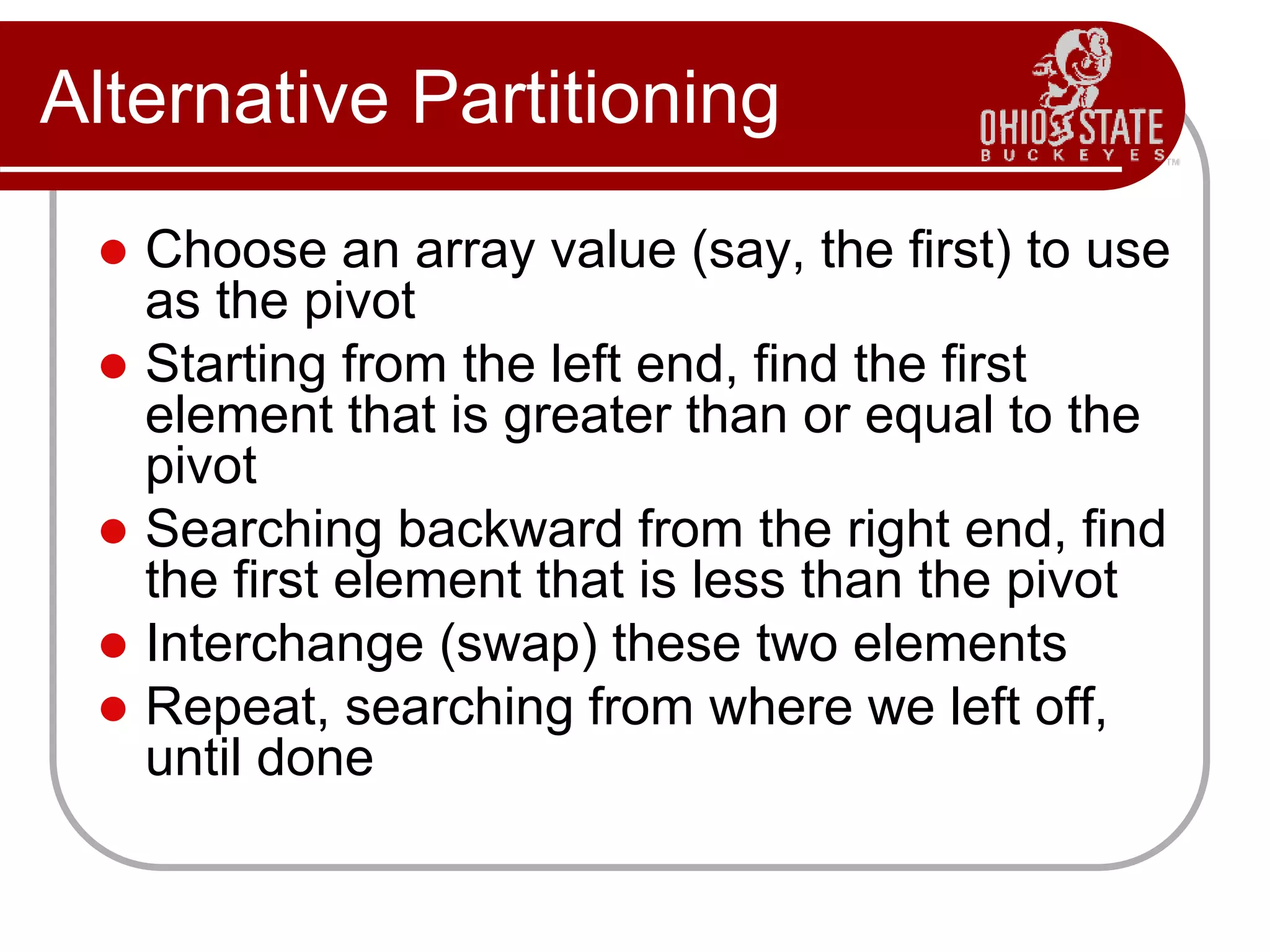 Alternative Partitioning
 Choose an array value (say, the first) to use
as the pivot
 Starting from the left end, find the first
element that is greater than or equal to the
pivot
 Searching backward from the right end, find
the first element that is less than the pivot
 Interchange (swap) these two elements
 Repeat, searching from where we left off,
until done
 