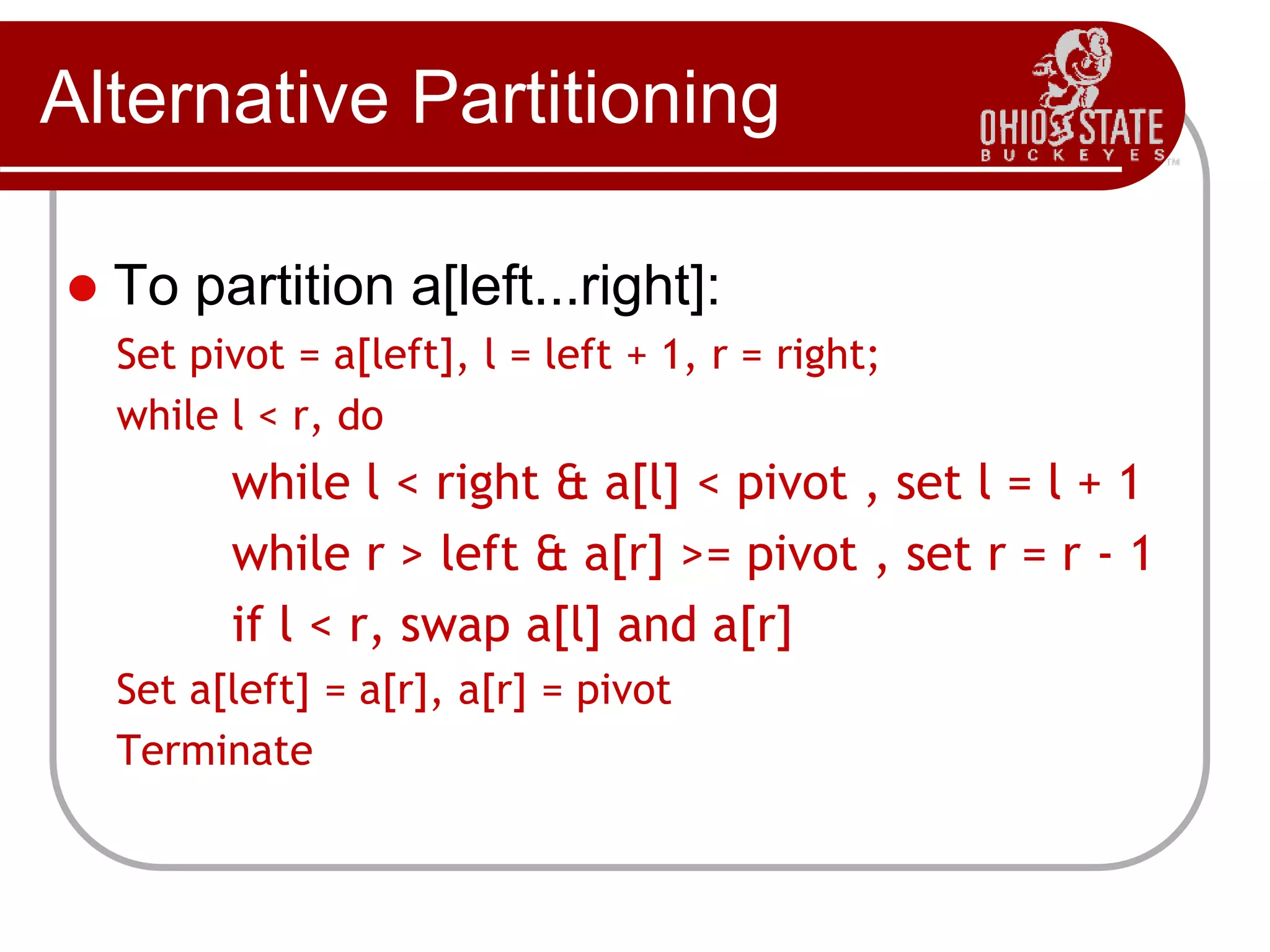 Alternative Partitioning
 To partition a[left...right]:
1. Set pivot = a[left], l = left + 1, r = right;
2. while l < r, do
2.1. while l < right & a[l] < pivot , set l = l + 1
2.2. while r > left & a[r] >= pivot , set r = r - 1
2.3. if l < r, swap a[l] and a[r]
3. Set a[left] = a[r], a[r] = pivot
4. Terminate
 