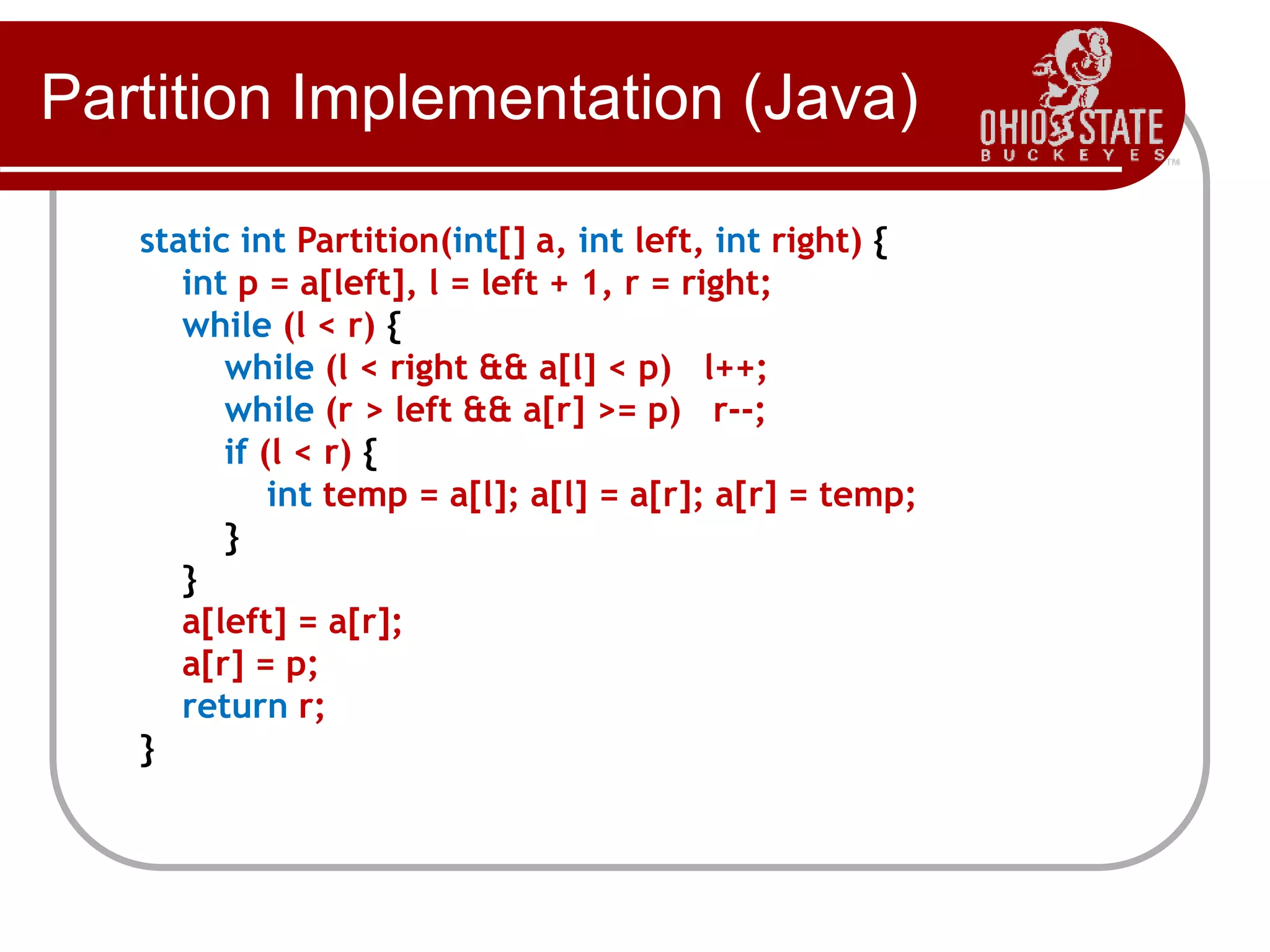 Partition Implementation (Java)
static int Partition(int[] a, int left, int right) {
int p = a[left], l = left + 1, r = right;
while (l < r) {
while (l < right && a[l] < p) l++;
while (r > left && a[r] >= p) r--;
if (l < r) {
int temp = a[l]; a[l] = a[r]; a[r] = temp;
}
}
a[left] = a[r];
a[r] = p;
return r;
}
 