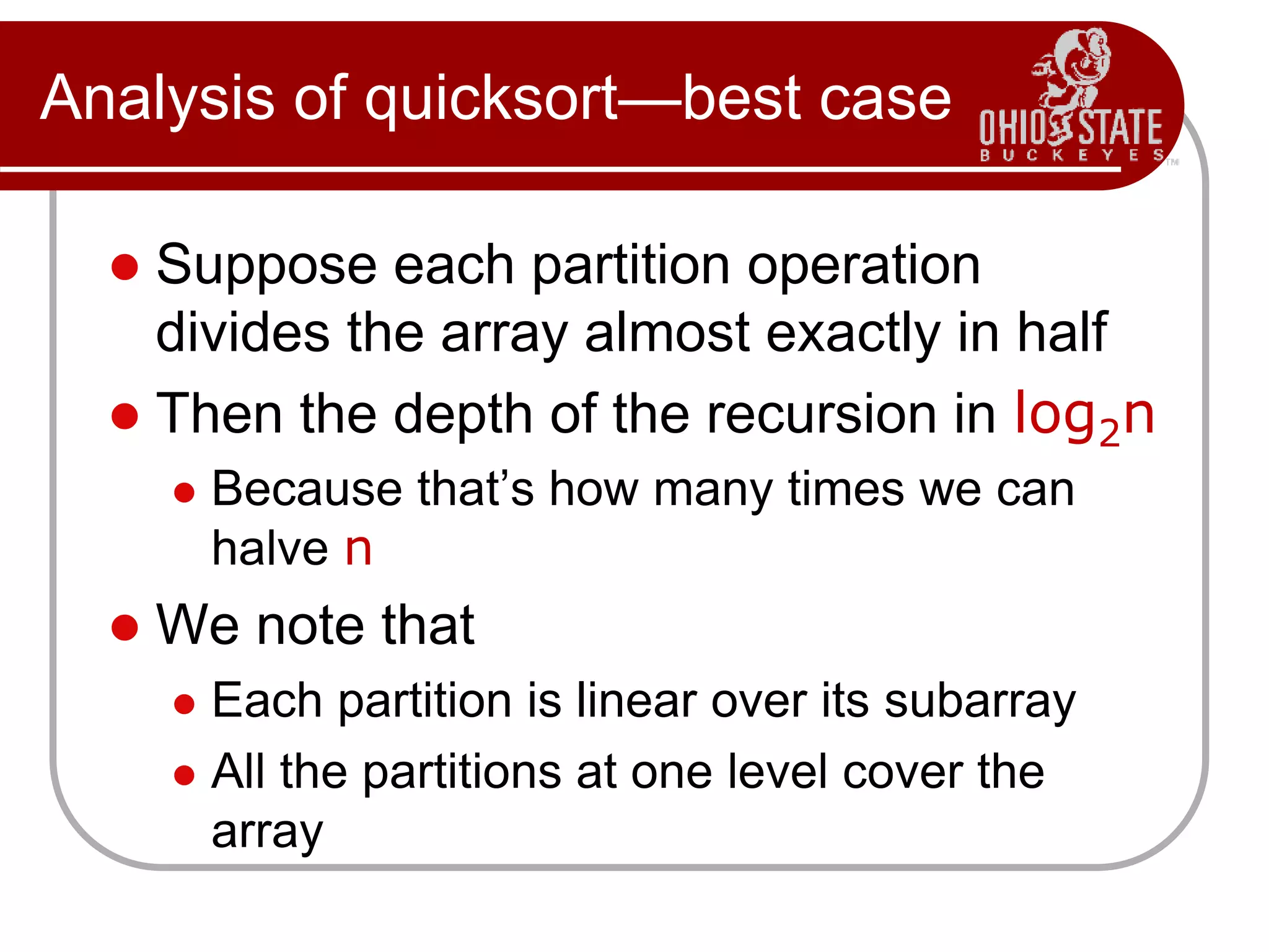 Analysis of quicksort—best case
 Suppose each partition operation
divides the array almost exactly in half
 Then the depth of the recursion in log2n
 Because that’s how many times we can
halve n
 We note that
 Each partition is linear over its subarray
 All the partitions at one level cover the
array
 