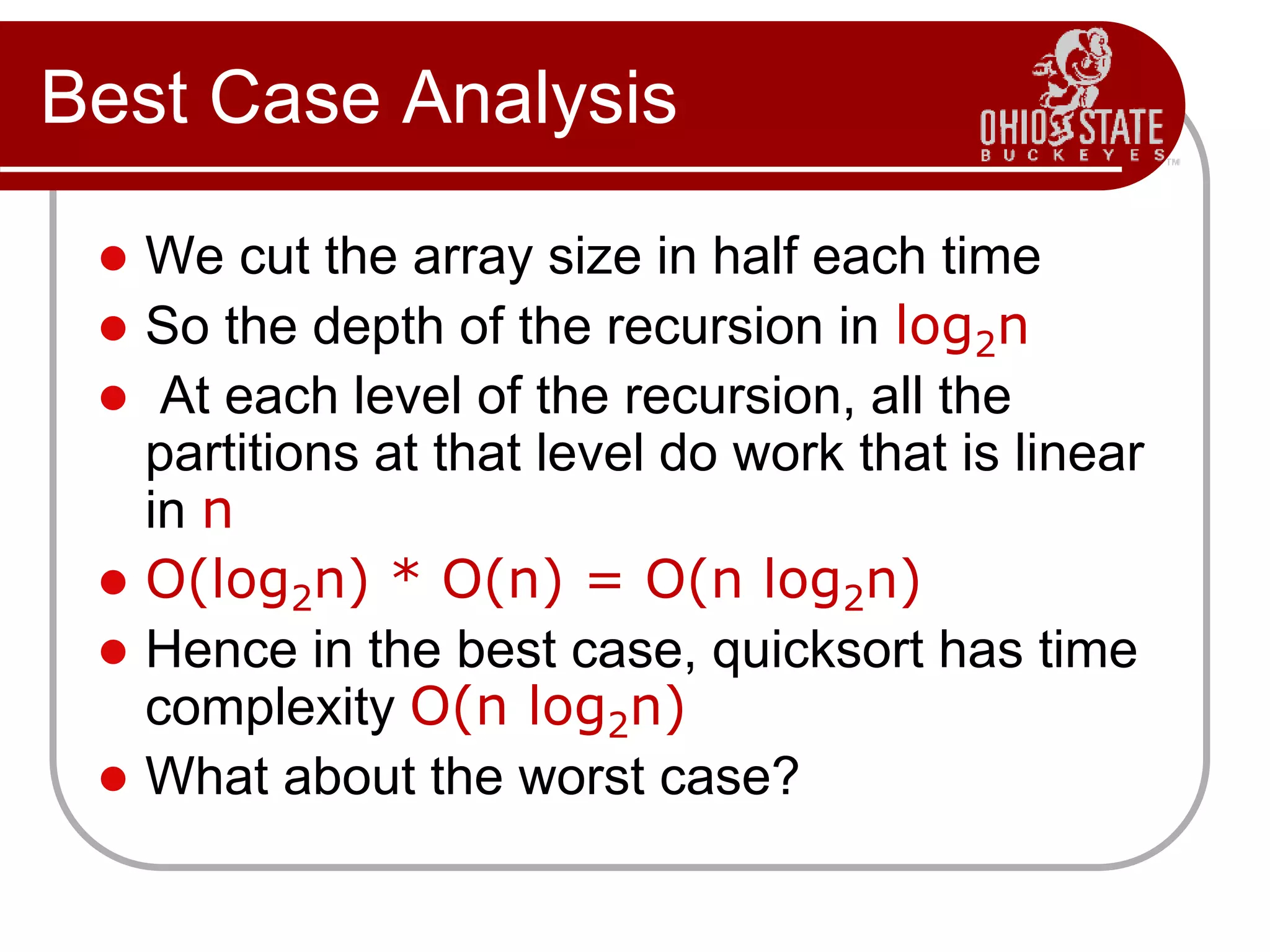 Best Case Analysis
 We cut the array size in half each time
 So the depth of the recursion in log2n
 At each level of the recursion, all the
partitions at that level do work that is linear
in n
 O(log2n) * O(n) = O(n log2n)
 Hence in the best case, quicksort has time
complexity O(n log2n)
 What about the worst case?
 